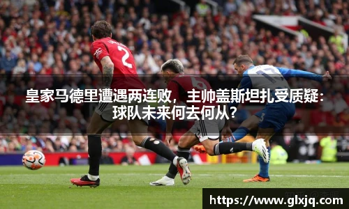 皇家马德里遭遇两连败，主帅盖斯坦扎受质疑：球队未来何去何从？