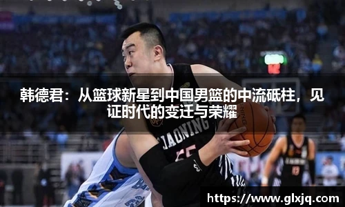韩德君：从篮球新星到中国男篮的中流砥柱，见证时代的变迁与荣耀