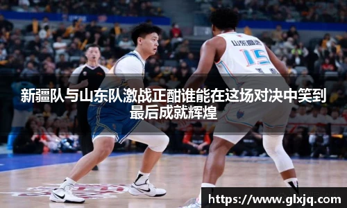 新疆队与山东队激战正酣谁能在这场对决中笑到最后成就辉煌